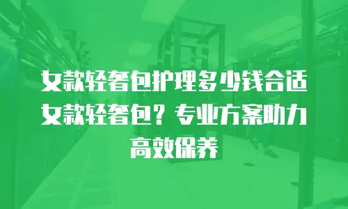 女款轻奢包护理多少钱合适女款轻奢包？专业方案助力高效保养