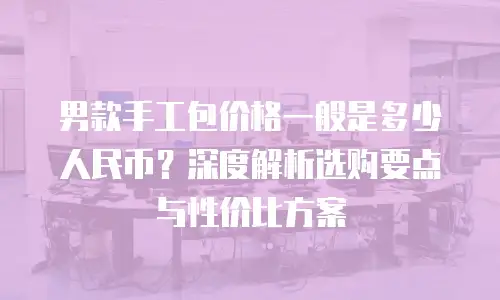 男款手工包价格一般是多少人民币？深度解析选购要点与性价比方案