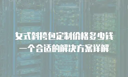 女式斜挎包定制价格多少钱一个合适的解决方案详解