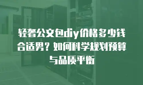 轻奢公文包diy价格多少钱合适男？如何科学规划预算与品质平衡