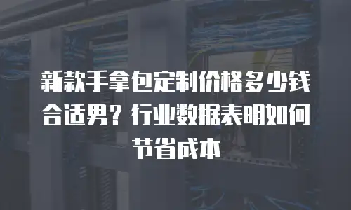 新款手拿包定制价格多少钱合适男？行业数据表明如何节省成本