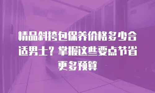 精品斜挎包保养价格多少合适男士？掌握这些要点节省更多预算