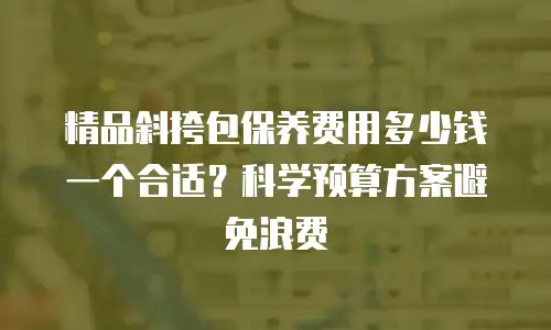 精品斜挎包保养费用多少钱一个合适？科学预算方案避免浪费