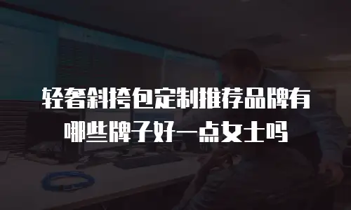 轻奢斜挎包定制推荐品牌有哪些牌子好一点女士吗