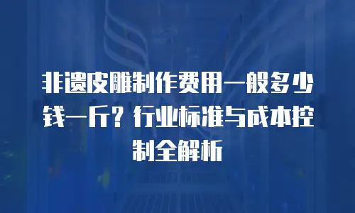 非遗皮雕制作费用一般多少钱一斤？行业标准与成本控制全解析