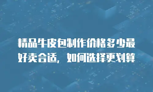 精品牛皮包制作价格多少最好卖合适，如何选择更划算