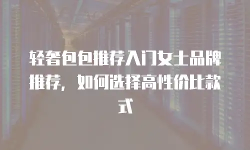 轻奢包包推荐入门女士品牌推荐，如何选择高性价比款式