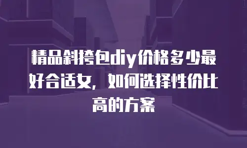 精品斜挎包diy价格多少最好合适女，如何选择性价比高的方案