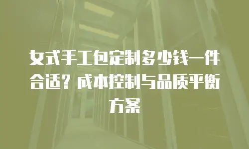 女式手工包定制多少钱一件合适？成本控制与品质平衡方案