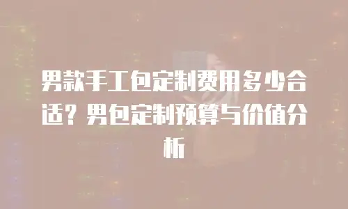 男款手工包定制费用多少合适？男包定制预算与价值分析