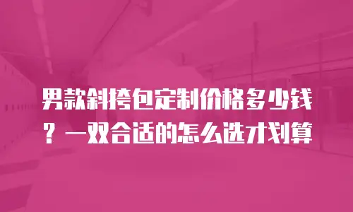 男款斜挎包定制价格多少钱？一双合适的怎么选才划算