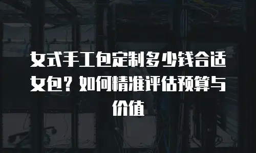 女式手工包定制多少钱合适女包？如何精准评估预算与价值