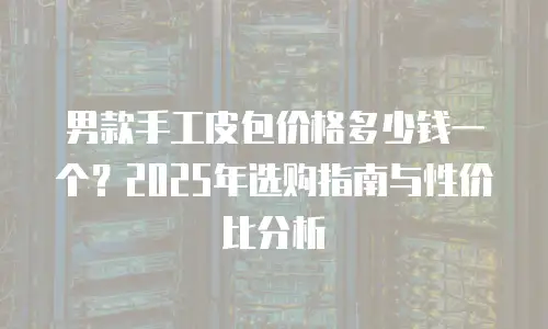 男款手工皮包价格多少钱一个？2025年选购指南与性价比分析