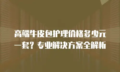 高端牛皮包护理价格多少元一套？专业解决方案全解析