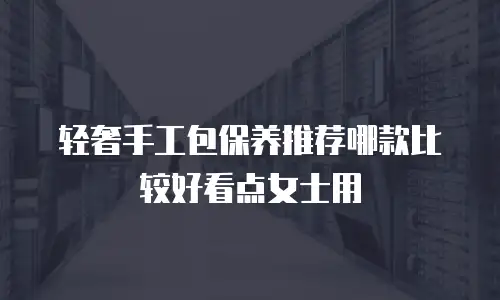 轻奢手工包保养推荐哪款比较好看点女士用