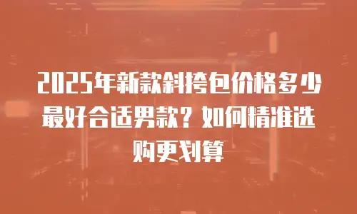 2025年新款斜挎包价格多少最好合适男款？如何精准选购更划算