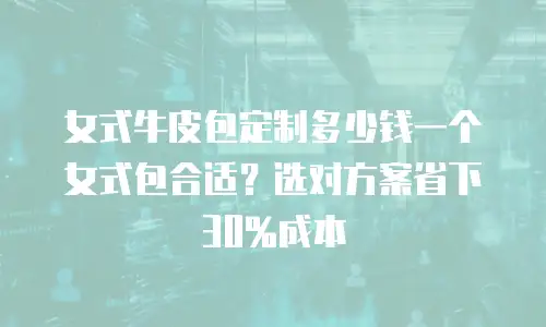 女式牛皮包定制多少钱一个女式包合适？选对方案省下30%成本