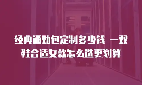 经典通勤包定制多少钱 一双鞋合适女款怎么选更划算