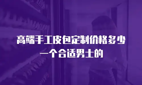 高端手工皮包定制价格多少一个合适男士的