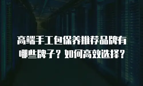 高端手工包保养推荐品牌有哪些牌子？如何高效选择？