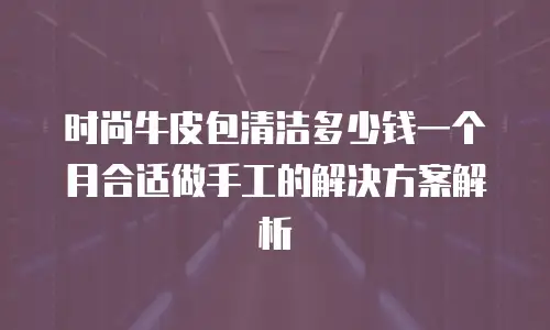 时尚牛皮包清洁多少钱一个月合适做手工的解决方案解析