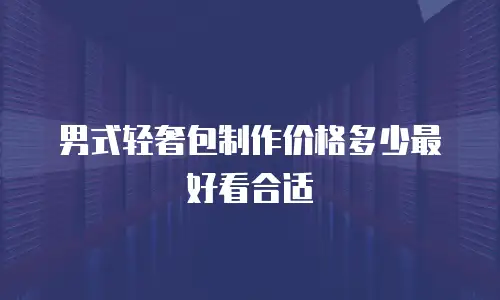 男式轻奢包制作价格多少最好看合适