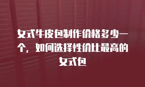 女式牛皮包制作价格多少一个，如何选择性价比最高的女式包