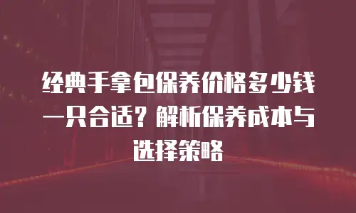 经典手拿包保养价格多少钱一只合适？解析保养成本与选择策略