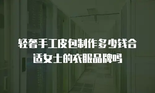 轻奢手工皮包制作多少钱合适女士的衣服品牌吗