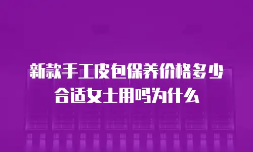 新款手工皮包保养价格多少合适女士用吗为什么