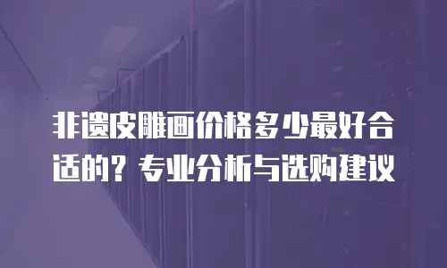 非遗皮雕画价格多少最好合适的？专业分析与选购建议