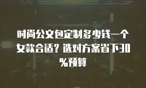 时尚公文包定制多少钱一个女款合适？选对方案省下30%预算