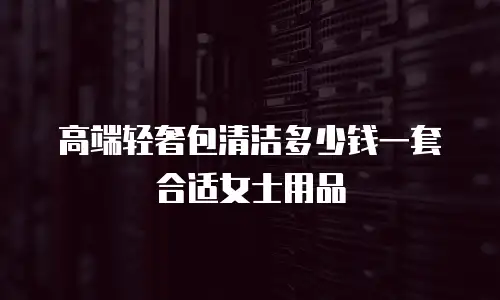 高端轻奢包清洁多少钱一套合适女士用品
