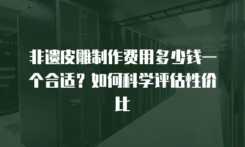 非遗皮雕制作费用多少钱一个合适？如何科学评估性价比