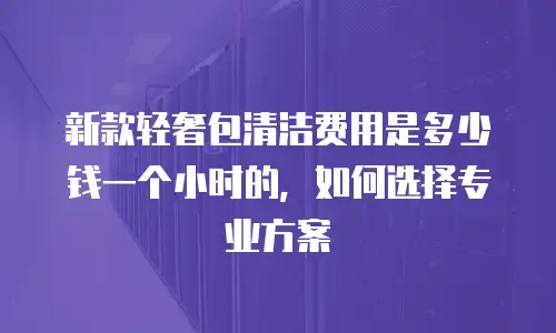 新款轻奢包清洁费用是多少钱一个小时的，如何选择专业方案