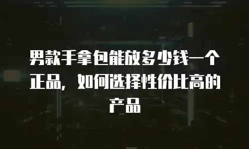 男款手拿包能放多少钱一个正品，如何选择性价比高的产品