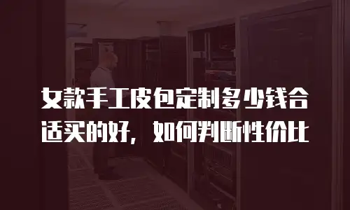 女款手工皮包定制多少钱合适买的好，如何判断性价比