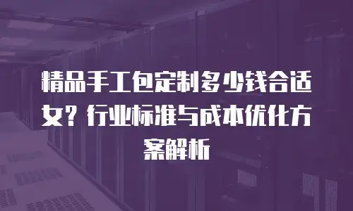 精品手工包定制多少钱合适女？行业标准与成本优化方案解析