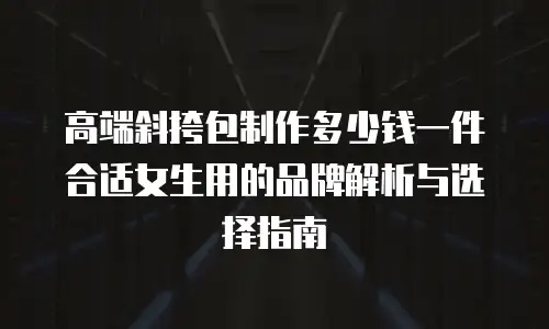 高端斜挎包制作多少钱一件合适女生用的品牌解析与选择指南