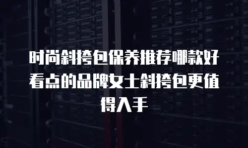 时尚斜挎包保养推荐哪款好看点的品牌女士斜挎包更值得入手