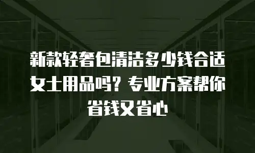 新款轻奢包清洁多少钱合适女士用品吗？专业方案帮你省钱又省心