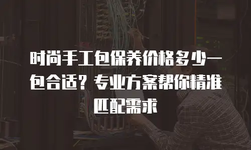 时尚手工包保养价格多少一包合适？专业方案帮你精准匹配需求