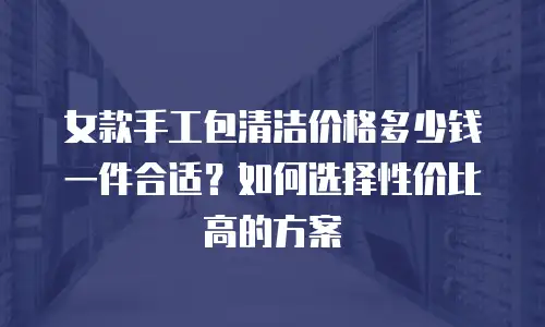 女款手工包清洁价格多少钱一件合适？如何选择性价比高的方案