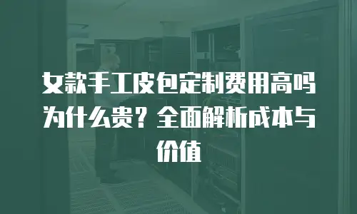 女款手工皮包定制费用高吗为什么贵？全面解析成本与价值