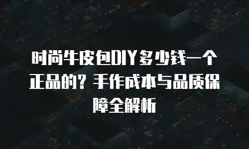 时尚牛皮包DIY多少钱一个正品的？手作成本与品质保障全解析