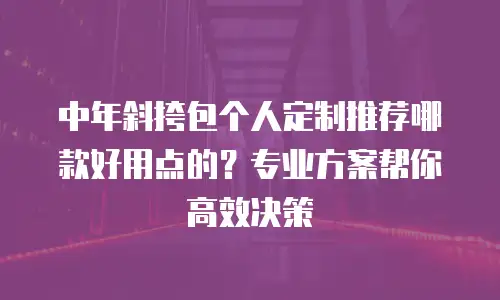 中年斜挎包个人定制推荐哪款好用点的？专业方案帮你高效决策