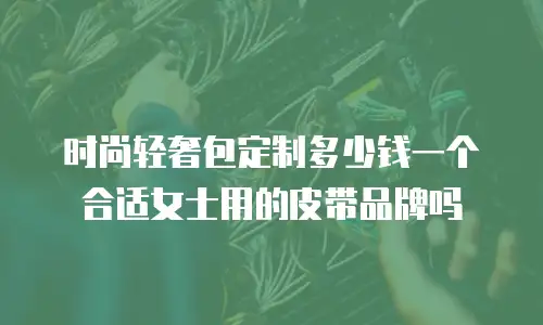 时尚轻奢包定制多少钱一个合适女士用的皮带品牌吗
