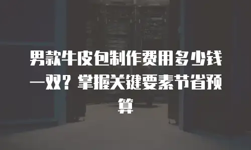 男款牛皮包制作费用多少钱一双？掌握关键要素节省预算