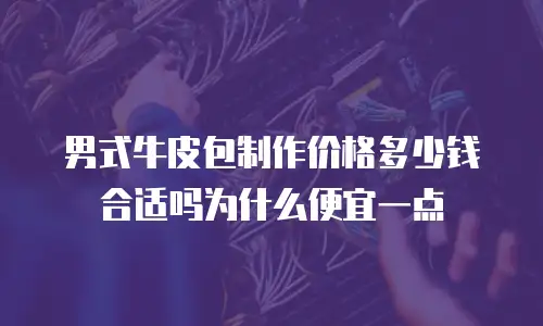 男式牛皮包制作价格多少钱合适吗为什么便宜一点