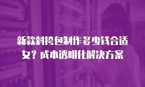 新款斜挎包制作多少钱合适女？成本透明化解决方案